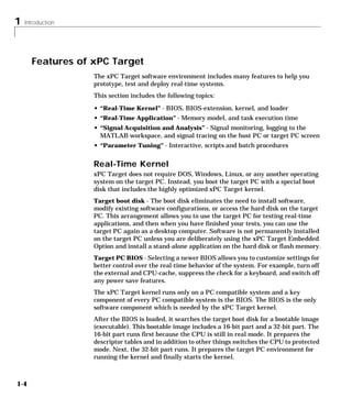1 Introduction
1-4
Features of xPC Target
The xPC Target software environment includes many features to help you
prototype, test and deploy real-time systems.
This section includes the following topics:
• “Real-Time Kernel” - BIOS, BIOS-extension, kernel, and loader
• “Real-Time Application” - Memory model, and task execution time
• “Signal Acquisition and Analysis” - Signal monitoring, logging to the
MATLAB workspace, and signal tracing on the host PC or target PC screen
• “Parameter Tuning” - Interactive, scripts and batch procedures
Real-Time Kernel
xPC Target does not require DOS, Windows, Linux, or any another operating
system on the target PC. Instead, you boot the target PC with a special boot
disk that includes the highly optimized xPC Target kernel.
Target boot disk - The boot disk eliminates the need to install software,
modify existing software configurations, or access the hard disk on the target
PC. This arrangement allows you to use the target PC for testing real-time
applications, and then when you have finished your tests, you can use the
target PC again as a desktop computer. Software is not permanently installed
on the target PC unless you are deliberately using the xPC Target Embedded
Option and install a stand-alone application on the hard disk or flash memory.
Target PC BIOS - Selecting a newer BIOS allows you to customize settings for
better control over the real-time behavior of the system. For example, turn off
the external and CPU-cache, suppress the check for a keyboard, and switch off
any power save features.
The xPC Target kernel runs only on a PC compatible system and a key
component of every PC compatible system is the BIOS. The BIOS is the only
software component which is needed by the xPC Target kernel.
After the BIOS is loaded, it searches the target boot disk for a bootable image
(executable). This bootable image includes a 16-bit part and a 32-bit part. The
16-bit part runs first because the CPU is still in real mode. It prepares the
descriptor tables and in addition to other things switches the CPU to protected
mode. Next, the 32-bit part runs. It prepares the target PC environment for
running the kernel and finally starts the kernel.
 