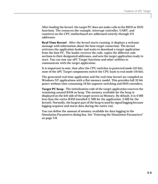 Features of xPC Target
1-5
After loading the kernel, the target PC does not make calls to the BIOS or DOS
functions. The resources (for example, interrupt controller, UART, and
counters) on the CPU motherboard are addressed entirely through I/O
addresses.
Real-Time Kernel - After the kernel starts running, it displays a welcome
message with information about the host-target connection. The kernel
activates the application loader and waits to download a target application
from the host PC. The loader receives the code, copies the different code
sections to their designated addresses, and sets the target application ready to
start. You can now use xPC Target functions and other utilities to
communicate with the target application.
It is important to note, that after the CPU switches to protected mode (32-bit),
none of the xPC Target components switch the CPU back to real mode (16-bit).
The generated real-time application and the real-time kernel are compiled as
Windows NT applications with a flat memory model. This provides full 32-bit
power without time consuming 16-bit segment switching and DOS extenders.
Target PC heap - The initialization code of the target application reserves the
remaining unused RAM as heap. The memory available for the heap is
displayed on the left side of the target screen as Memory. By default, it is 4 MB
less than the entire RAM installed (1 MB for the application; 3 MB for the
kernel). Normally, the largest part of the heap is used by signal logging because
logging acquires and stores data during the entire run.
You can define the amount of memory available for data logging in the
Simulation Parameters dialog box. See “Entering the Simulation Parameters”
on page 3-8.
 