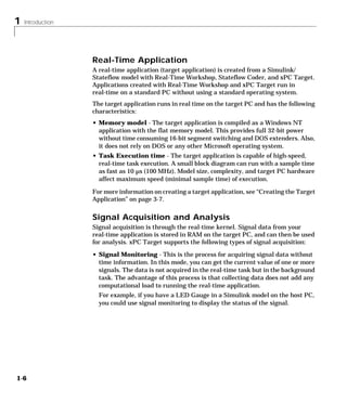 1 Introduction
1-6
Real-Time Application
A real-time application (target application) is created from a Simulink/
Stateflow model with Real-Time Workshop, Stateflow Coder, and xPC Target.
Applications created with Real-Time Workshop and xPC Target run in
real-time on a standard PC without using a standard operating system.
The target application runs in real time on the target PC and has the following
characteristics:
• Memory model - The target application is compiled as a Windows NT
application with the flat memory model. This provides full 32-bit power
without time consuming 16-bit segment switching and DOS extenders. Also,
it does not rely on DOS or any other Microsoft operating system.
• Task Execution time - The target application is capable of high-speed,
real-time task execution. A small block diagram can run with a sample time
as fast as 10 µs (100 MHz). Model size, complexity, and target PC hardware
affect maximum speed (minimal sample time) of execution.
For more information on creating a target application, see “Creating the Target
Application” on page 3-7.
Signal Acquisition and Analysis
Signal acquisition is through the real-time kernel. Signal data from your
real-time application is stored in RAM on the target PC, and can then be used
for analysis. xPC Target supports the following types of signal acquisition:
• Signal Monitoring - This is the process for acquiring signal data without
time information. In this mode, you can get the current value of one or more
signals. The data is not acquired in the real-time task but in the background
task. The advantage of this process is that collecting data does not add any
computational load to running the real-time application.
For example, if you have a LED Gauge in a Simulink model on the host PC,
you could use signal monitoring to display the status of the signal.
 