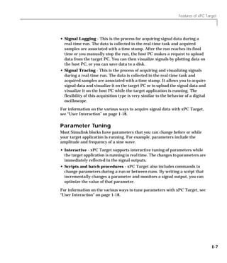 Features of xPC Target
1-7
• Signal Logging - This is the process for acquiring signal data during a
real-time run. The data is collected in the real-time task and acquired
samples are associated with a time stamp. After the run reaches its final
time or you manually stop the run, the host PC makes a request to upload
data from the target PC. You can then visualize signals by plotting data on
the host PC, or you can save data to a disk.
• Signal Tracing - This is the process of acquiring and visualizing signals
during a real-time run. The data is collected in the real-time task and
acquired samples are associated with a time stamp. It allows you to acquire
signal data and visualize it on the target PC or to upload the signal data and
visualize it on the host PC while the target application is running. The
flexibility of this acquisition type is very similar to the behavior of a digital
oscilloscope.
For information on the various ways to acquire signal data with xPC Target,
see “User Interaction” on page 1-18.
Parameter Tuning
Most Simulink blocks have parameters that you can change before or while
your target application is running. For example, parameters include the
amplitude and frequency of a sine wave.
• Interactive - xPC Target supports interactive tuning of parameters while
the target application is running in real time. The changes to parameters are
immediately reflected in the signal outputs.
• Scripts and batch procedures - xPC Target also includes commands to
change parameters during a run or between runs. By writing a script that
incrementally changes a parameter and monitors a signal output, you can
optimize the value of that parameter.
For information on the various ways to tune parameters with xPC Target, see
“User Interaction” on page 1-18.
 