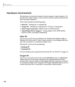 1 Introduction
1-8
Hardware Environment
The hardware environment consists of a host computer, target computer, I/O
boards on the target computer, and a serial or network connection between the
host and target computers.
This section includes the following topics:
• “Host PC” - Desktop PC, or notebook PC
• “Target PC” - Desktop PC, industrial PC, PC 104, or CompactPCI
• “Host-Target Connection”- RS232 serial or TCP/IP network
• “Input/Output Driver Support” - Analog, digital, CAN, GPIB, RS232,
counters, timers, and signal conditioning
Host PC
You can use any PC that runs Windows 95, Windows 98, Windows 2000, or
Windows NT on the host PC. Also, it must contain a 3.5-inch floppy disk drive,
and a free serial port or an Ethernet adapter card.
The host PC can be one of the following:
• Desktop PC
• Notebook PC
For more details on the requirements of the host PC, see “Host PC” on page 2-3.
Target PC
You can use virtually any PC with an Intel 386/486/Pentium or AMD K5/K6/
Athlon processor as the target computer with a floating-point unit (FPU)
present. Also, it must contain a 3.5 inch floppy disk drive, and a free serial port
or an Ethernet adapter card. Using the xPC Target Embedded Option, you can
transfer files from the 3.5 inch disk to a hard disk or flash memory.
 
