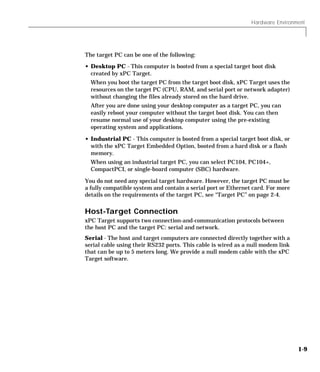 Hardware Environment
1-9
The target PC can be one of the following:
• Desktop PC - This computer is booted from a special target boot disk
created by xPC Target.
When you boot the target PC from the target boot disk, xPC Target uses the
resources on the target PC (CPU, RAM, and serial port or network adapter)
without changing the files already stored on the hard drive.
After you are done using your desktop computer as a target PC, you can
easily reboot your computer without the target boot disk. You can then
resume normal use of your desktop computer using the pre-existing
operating system and applications.
• Industrial PC - This computer is booted from a special target boot disk, or
with the xPC Target Embedded Option, booted from a hard disk or a flash
memory.
When using an industrial target PC, you can select PC104, PC104+,
CompactPCI, or single-board computer (SBC) hardware.
You do not need any special target hardware. However, the target PC must be
a fully compatible system and contain a serial port or Ethernet card. For more
details on the requirements of the target PC, see “Target PC” on page 2-4.
Host-Target Connection
xPC Target supports two connection-and-communication protocols between
the host PC and the target PC: serial and network.
Serial - The host and target computers are connected directly together with a
serial cable using their RS232 ports. This cable is wired as a null modem link
that can be up to 5 meters long. We provide a null modem cable with the xPC
Target software.
 
