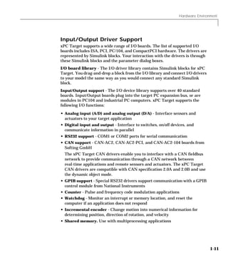 Hardware Environment
1-11
Input/Output Driver Support
xPC Target supports a wide range of I/O boards. The list of supported I/O
boards includes ISA, PCI, PC/104, and CompactPCI hardware. The drivers are
represented by Simulink blocks. Your interaction with the drivers is through
these Simulink blocks and the parameter dialog boxes.
I/O board library - The I/O driver library contains Simulink blocks for xPC
Target. You drag-and-drop a block from the I/O library and connect I/O drivers
to your model the same way as you would connect any standard Simulink
block.
Input/Output support - The I/O device library supports over 40 standard
boards. Input/Output boards plug into the target PC expansion bus, or are
modules in PC104 and industrial PC computers. xPC Target supports the
following I/O functions:
• Analog input (A/D) and analog output (D/A) - Interface sensors and
actuators to your target application
• Digital input and output - Interface to switches, on/off devices, and
communicate information in parallel
• RS232 support - COM1 or COM2 ports for serial communication
• CAN support - CAN-AC2, CAN-AC2-PCI, and CAN-AC2-104 boards from
Softing GmbH
The xPC Target CAN drivers enable you to interface with a CAN fieldbus
network to provide communication through a CAN network between
real-time applications and remote sensors and actuators. The xPC Target
CAN drivers are compatible with CAN specification 2.0A and 2.0B and use
the dynamic object mode.
• GPIB support - Special RS232 drivers support communication with a GPIB
control module from National Instruments
• Counter - Pulse and frequency code modulation applications
• Watchdog - Monitor an interrupt or memory location, and reset the
computer if an application does not respond
• Incremental encoder - Change motion into numerical information for
determining position, direction of rotation, and velocity
• Shared memory. Use with multiprocessing applications
 
