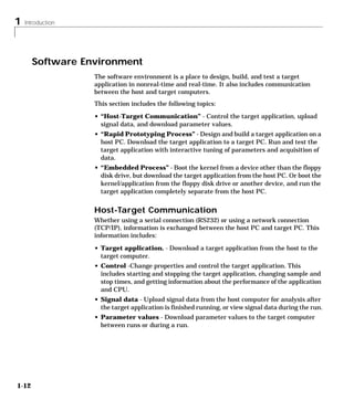 1 Introduction
1-12
Software Environment
The software environment is a place to design, build, and test a target
application in nonreal-time and real-time. It also includes communication
between the host and target computers.
This section includes the following topics:
• “Host-Target Communication” - Control the target application, upload
signal data, and download parameter values.
• “Rapid Prototyping Process” - Design and build a target application on a
host PC. Download the target application to a target PC. Run and test the
target application with interactive tuning of parameters and acquisition of
data.
• “Embedded Process” - Boot the kernel from a device other than the floppy
disk drive, but download the target application from the host PC. Or boot the
kernel/application from the floppy disk drive or another device, and run the
target application completely separate from the host PC.
Host-Target Communication
Whether using a serial connection (RS232) or using a network connection
(TCP/IP), information is exchanged between the host PC and target PC. This
information includes:
• Target application. - Download a target application from the host to the
target computer.
• Control -Change properties and control the target application. This
includes starting and stopping the target application, changing sample and
stop times, and getting information about the performance of the application
and CPU.
• Signal data - Upload signal data from the host computer for analysis after
the target application is finished running, or view signal data during the run.
• Parameter values - Download parameter values to the target computer
between runs or during a run.
 