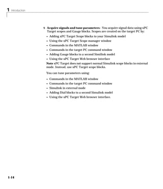 1 Introduction
1-14
5 Acquire signals and tune parameters - You acquire signal data using xPC
Target scopes and Gauge blocks. Scopes are created on the target PC by:
- Adding xPC Target Scope blocks to your Simulink model
- Using the xPC Target Scope manager window
- Commands in the MATLAB window
- Commands in the target PC command window
- Adding Gauge blocks to a second Similink model
- Using the xPC Target Web browser interface
Note xPC Target does not support normal Simulink scope blocks in external
mode. Instead, use xPC Target scope blocks.
You can tune parameters using:
- Commands in the MATLAB window
- Commands in the target PC command window
- Simulink in external mode
- Adding Dial blocks to a second Simulink model
- Using the xPC Target Web browser interface.
 