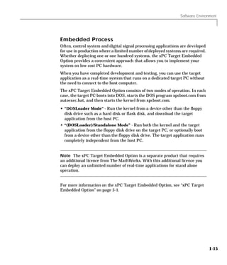 Software Environment
1-15
Embedded Process
Often, control system and digital signal processing applications are developed
for use in production where a limited number of deployed systems are required.
Whether deploying one or one hundred systems, the xPC Target Embedded
Option provides a convenient approach that allows you to implement your
system on low cost PC hardware.
When you have completed development and testing, you can use the target
application as a real-time system that runs on a dedicated target PC without
the need to connect to the host computer.
The xPC Target Embedded Option consists of two modes of operation. In each
case, the target PC boots into DOS, starts the DOS program xpcboot.com from
autoexec.bat, and then starts the kernel from xpcboot.com.
• “DOSLoader Mode” - Run the kernel from a device other than the floppy
disk drive such as a hard disk or flask disk, and download the target
application from the host PC.
• “(DOSLoader)/Standalone Mode” - Run both the kernel and the target
application from the floppy disk drive on the target PC, or optionally boot
from a device other than the floppy disk drive. The target application runs
completely independent from the host PC.
Note The xPC Target Embedded Option is a separate product that requires
an additional licence from The MathWorks. With this additional licence you
can deploy an unlimited number of real-time applications for stand alone
operation.
For more information on the xPC Target Embedded Option, see “xPC Target
Embedded Option” on page 5-1.
 