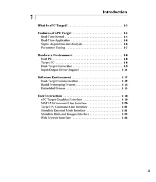 ii
1
Introduction
What Is xPC Target? . . . . . . . . . . . . . . . . . . . . . . . . . . . . . . . . . . . 1-3
Features of xPC Target . . . . . . . . . . . . . . . . . . . . . . . . . . . . . . . . 1-4
Real-Time Kernel . . . . . . . . . . . . . . . . . . . . . . . . . . . . . . . . . . . . . 1-4
Real-Time Application . . . . . . . . . . . . . . . . . . . . . . . . . . . . . . . . . 1-6
Signal Acquisition and Analysis . . . . . . . . . . . . . . . . . . . . . . . . . 1-6
Parameter Tuning . . . . . . . . . . . . . . . . . . . . . . . . . . . . . . . . . . . . 1-7
Hardware Environment . . . . . . . . . . . . . . . . . . . . . . . . . . . . . . . 1-8
Host PC . . . . . . . . . . . . . . . . . . . . . . . . . . . . . . . . . . . . . . . . . . . . . 1-8
Target PC . . . . . . . . . . . . . . . . . . . . . . . . . . . . . . . . . . . . . . . . . . . 1-8
Host-Target Connection . . . . . . . . . . . . . . . . . . . . . . . . . . . . . . . . 1-9
Input/Output Driver Support . . . . . . . . . . . . . . . . . . . . . . . . . . 1-11
Software Environment . . . . . . . . . . . . . . . . . . . . . . . . . . . . . . . 1-12
Host-Target Communication . . . . . . . . . . . . . . . . . . . . . . . . . . . 1-12
Rapid Prototyping Process . . . . . . . . . . . . . . . . . . . . . . . . . . . . . 1-13
Embedded Process . . . . . . . . . . . . . . . . . . . . . . . . . . . . . . . . . . . 1-15
User Interaction . . . . . . . . . . . . . . . . . . . . . . . . . . . . . . . . . . . . . 1-18
xPC Target Graphical Interface . . . . . . . . . . . . . . . . . . . . . . . . 1-19
MATLAB Command Line Interface . . . . . . . . . . . . . . . . . . . . . 1-20
Target PC Command Line Interface . . . . . . . . . . . . . . . . . . . . . 1-21
Simulink External Mode Interface . . . . . . . . . . . . . . . . . . . . . . 1-21
Simulink Dials and Gauges Interface . . . . . . . . . . . . . . . . . . . . 1-22
Web Browser Interface . . . . . . . . . . . . . . . . . . . . . . . . . . . . . . . 1-22
 