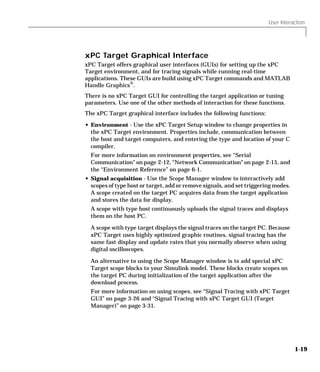 User Interaction
1-19
xPC Target Graphical Interface
xPC Target offers graphical user interfaces (GUIs) for setting up the xPC
Target environment, and for tracing signals while running real-time
applications. These GUIs are build using xPC Target commands and MATLAB
Handle Graphics®
.
There is no xPC Target GUI for controlling the target application or tuning
parameters. Use one of the other methods of interaction for these functions.
The xPC Target graphical interface includes the following functions:
• Environment - Use the xPC Target Setup window to change properties in
the xPC Target environment. Properties include, communication between
the host and target computers, and entering the type and location of your C
compiler.
For more information on environment properties, see “Serial
Communication” on page 2-12, “Network Communication” on page 2-15, and
the “Environment Reference” on page 6-1.
• Signal acquisition - Use the Scope Manager window to interactively add
scopes of type host or target, add or remove signals, and set triggering modes.
A scope created on the target PC acquires data from the target application
and stores the data for display.
A scope with type host continuously uploads the signal traces and displays
them on the host PC.
A scope with type target displays the signal traces on the target PC. Because
xPC Target uses highly optimized graphic routines, signal tracing has the
same fast display and update rates that you normally observe when using
digital oscilloscopes.
An alternative to using the Scope Manager window is to add special xPC
Target scope blocks to your Simulink model. These blocks create scopes on
the target PC during initialization of the target application after the
download process.
For more information on using scopes, see “Signal Tracing with xPC Target
GUI” on page 3-26 and “Signal Tracing with xPC Target GUI (Target
Manager)” on page 3-31.
 