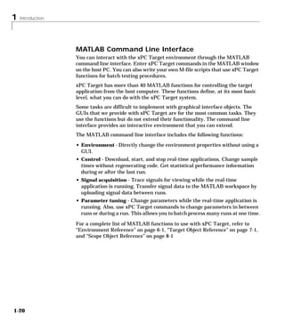 1 Introduction
1-20
MATLAB Command Line Interface
You can interact with the xPC Target environment through the MATLAB
command line interface. Enter xPC Target commands in the MATLAB window
on the host PC. You can also write your own M-file scripts that use xPC Target
functions for batch testing procedures.
xPC Target has more than 40 MATLAB functions for controlling the target
application from the host computer. These functions define, at its most basic
level, what you can do with the xPC Target system.
Some tasks are difficult to implement with graphical interface objects. The
GUIs that we provide with xPC Target are for the most common tasks. They
use the functions but do not extend their functionality. The command line
interface provides an interactive environment that you can extend.
The MATLAB command line interface includes the following functions:
• Environment - Directly change the environment properties without using a
GUI.
• Control - Download, start, and stop real-time applications. Change sample
times without regenerating code. Get statistical performance information
during or after the last run.
• Signal acquisition - Trace signals for viewing while the real-time
application is running. Transfer signal data to the MATLAB workspace by
uploading signal data between runs.
• Parameter tuning - Change parameters while the real-time application is
running. Also, use xPC Target commands to change parameters in between
runs or during a run. This allows you to batch process many runs at one time.
For a complete list of MATLAB functions to use with xPC Target, refer to
“Environment Reference” on page 6-1, “Target Object Reference” on page 7-1,
and “Scope Object Reference” on page 8-1
 