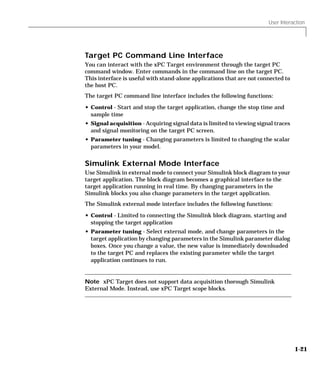 User Interaction
1-21
Target PC Command Line Interface
You can interact with the xPC Target environment through the target PC
command window. Enter commands in the command line on the target PC.
This interface is useful with stand-alone applications that are not connected to
the host PC.
The target PC command line interface includes the following functions:
• Control - Start and stop the target application, change the stop time and
sample time
• Signal acquisition - Acquiring signal data is limited to viewing signal traces
and signal monitoring on the target PC screen.
• Parameter tuning - Changing parameters is limited to changing the scalar
parameters in your model.
Simulink External Mode Interface
Use Simulink in external mode to connect your Simulink block diagram to your
target application. The block diagram becomes a graphical interface to the
target application running in real time. By changing parameters in the
Simulink blocks you also change parameters in the target application.
The Simulink external mode interface includes the following functions:
• Control - Limited to connecting the Simulink block diagram, starting and
stopping the target application
• Parameter tuning - Select external mode, and change parameters in the
target application by changing parameters in the Simulink parameter dialog
boxes. Once you change a value, the new value is immediately downloaded
to the target PC and replaces the existing parameter while the target
application continues to run.
Note xPC Target does not support data acquisition thorough Simulink
External Mode. Instead, use xPC Target scope blocks.
 