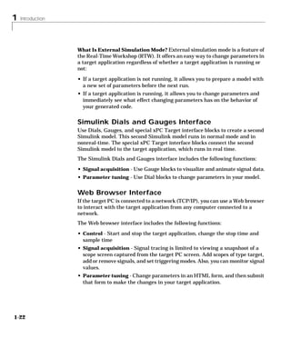 1 Introduction
1-22
What Is External Simulation Mode? External simulation mode is a feature of
the Real-Time Workshop (RTW). It offers an easy way to change parameters in
a target application regardless of whether a target application is running or
not:
• If a target application is not running, it allows you to prepare a model with
a new set of parameters before the next run.
• If a target application is running, it allows you to change parameters and
immediately see what effect changing parameters has on the behavior of
your generated code.
Simulink Dials and Gauges Interface
Use Dials, Gauges, and special xPC Target interface blocks to create a second
Simulink model. This second Simulink model runs in normal mode and in
nonreal-time. The special xPC Target interface blocks connect the second
Simulink model to the target application, which runs in real time.
The Simulink Dials and Gauges interface includes the following functions:
• Signal acquisition - Use Gauge blocks to visualize and animate signal data.
• Parameter tuning - Use Dial blocks to change parameters in your model.
Web Browser Interface
If the target PC is connected to a network (TCP/IP), you can use a Web browser
to interact with the target application from any computer connected to a
network.
The Web browser interface includes the following functions:
• Control - Start and stop the target application, change the stop time and
sample time
• Signal acquisition - Signal tracing is limited to viewing a snapshoot of a
scope screen captured from the target PC screen. Add scopes of type target,
add or remove signals, and set triggering modes. Also, you can monitor signal
values.
• Parameter tuning - Change parameters in an HTML form, and then submit
that form to make the changes in your target application.
 