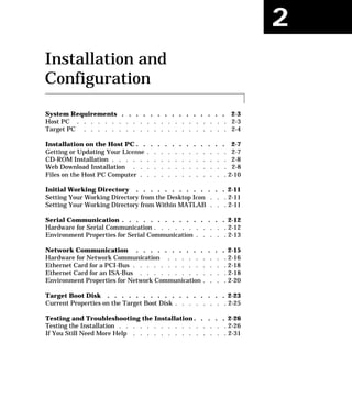 2
Installation and
Configuration
System Requirements . . . . . . . . . . . . . . . 2-3
Host PC . . . . . . . . . . . . . . . . . . . . . . 2-3
Target PC . . . . . . . . . . . . . . . . . . . . . 2-4
Installation on the Host PC . . . . . . . . . . . . . 2-7
Getting or Updating Your License . . . . . . . . . . . . 2-7
CD-ROM Installation . . . . . . . . . . . . . . . . . 2-8
Web Download Installation . . . . . . . . . . . . . . 2-8
Files on the Host PC Computer . . . . . . . . . . . . . 2-10
Initial Working Directory . . . . . . . . . . . . . 2-11
Setting Your Working Directory from the Desktop Icon . . . 2-11
Setting Your Working Directory from Within MATLAB . . . 2-11
Serial Communication . . . . . . . . . . . . . . . 2-12
Hardware for Serial Communication . . . . . . . . . . . 2-12
Environment Properties for Serial Communication . . . . . 2-13
Network Communication . . . . . . . . . . . . . 2-15
Hardware for Network Communication . . . . . . . . . 2-16
Ethernet Card for a PCI-Bus . . . . . . . . . . . . . . 2-18
Ethernet Card for an ISA-Bus . . . . . . . . . . . . . 2-18
Environment Properties for Network Communication . . . . 2-20
Target Boot Disk . . . . . . . . . . . . . . . . . 2-23
Current Properties on the Target Boot Disk . . . . . . . . 2-25
Testing and Troubleshooting the Installation . . . . . 2-26
Testing the Installation . . . . . . . . . . . . . . . . 2-26
If You Still Need More Help . . . . . . . . . . . . . . 2-31
 