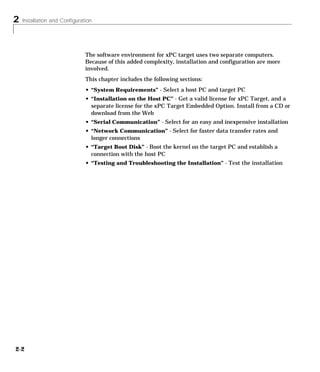 2 Installation and Configuration
2-2
The software environment for xPC target uses two separate computers.
Because of this added complexity, installation and configuration are more
involved.
This chapter includes the following sections:
• “System Requirements” - Select a host PC and target PC
• “Installation on the Host PC” - Get a valid license for xPC Target, and a
separate license for the xPC Target Embedded Option. Install from a CD or
download from the Web
• “Serial Communication” - Select for an easy and inexpensive installation
• “Network Communication” - Select for faster data transfer rates and
longer connections
• “Target Boot Disk” - Boot the kernel on the target PC and establish a
connection with the host PC
• “Testing and Troubleshooting the Installation” - Test the installation
 