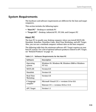 System Requirements
2-3
System Requirements
The hardware and software requirements are different for the host and target
computers.
This section includes the following topics:
• “Host PC” - Desktop or notebook PC
• “Target PC” - Desktop, industrial PC, PC/104, and Compact PC
Host PC
The host PC is usually your desktop computer where you install MATLAB,
Simulink, Stateflow, Stateflow Coder, Real-Time Workshop, and xPC Target.
Also, you can use a notebook computer without slots as the host computer.
The following table lists the minimum software xPC Target requires on your
host PC system. For a list of optional software products related to xPC Target,
see “Related Products” on page -xv.
Table 2-1: Software Requirements for the Host PC
Software Description
Operating
system
Windows 95, Windows 98, Windows 2000 or Windows
NT 4.0.
MATLAB Version 6.0
Simulink Version 4.0
Real-Time
Workshop
Version 4.0
C language
compiler
Microsoft Visual C/C++ versions 5.0 or 6.0.
Watcom C/C++ versions 10.6 or 11.0.
xPC Target Version 1.1
 