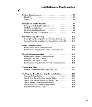 iii
2
Installation and Configuration
System Requirements . . . . . . . . . . . . . . . . . . . . . . . . . . . . . . . . . 2-3
Host PC . . . . . . . . . . . . . . . . . . . . . . . . . . . . . . . . . . . . . . . . . . . . . 2-3
Target PC . . . . . . . . . . . . . . . . . . . . . . . . . . . . . . . . . . . . . . . . . . . 2-4
Installation on the Host PC . . . . . . . . . . . . . . . . . . . . . . . . . . . . 2-7
Getting or Updating Your License . . . . . . . . . . . . . . . . . . . . . . . 2-7
CD-ROM Installation . . . . . . . . . . . . . . . . . . . . . . . . . . . . . . . . . . 2-8
Web Download Installation . . . . . . . . . . . . . . . . . . . . . . . . . . . . . 2-8
Files on the Host PC Computer . . . . . . . . . . . . . . . . . . . . . . . . . 2-10
Initial Working Directory . . . . . . . . . . . . . . . . . . . . . . . . . . . . . 2-11
Setting Your Working Directory from the Desktop Icon . . . . . 2-11
Setting Your Working Directory from Within MATLAB . . . . . 2-11
Serial Communication . . . . . . . . . . . . . . . . . . . . . . . . . . . . . . . . 2-12
Hardware for Serial Communication . . . . . . . . . . . . . . . . . . . . 2-12
Environment Properties for Serial Communication . . . . . . . . 2-13
Network Communication . . . . . . . . . . . . . . . . . . . . . . . . . . . . . 2-15
Hardware for Network Communication . . . . . . . . . . . . . . . . . . 2-16
Ethernet Card for a PCI-Bus . . . . . . . . . . . . . . . . . . . . . . . . . . . 2-18
Ethernet Card for an ISA-Bus . . . . . . . . . . . . . . . . . . . . . . . . . . 2-18
Environment Properties for Network Communication . . . . . . 2-20
Target Boot Disk . . . . . . . . . . . . . . . . . . . . . . . . . . . . . . . . . . . . . 2-23
Current Properties on the Target Boot Disk . . . . . . . . . . . . . . 2-25
Testing and Troubleshooting the Installation . . . . . . . . . . . 2-26
Testing the Installation . . . . . . . . . . . . . . . . . . . . . . . . . . . . . . . 2-26
Test 1, Ping Target System Standard Ping . . . . . . . . . . . . . . . 2-27
Test 2, Ping Target System xPC Target Ping . . . . . . . . . . . . . . 2-29
Test 3, Reboot Target Using Direct Call . . . . . . . . . . . . . . . . . . 2-30
Test 4, Build and Download Application . . . . . . . . . . . . . . . . . 2-30
If You Still Need More Help . . . . . . . . . . . . . . . . . . . . . . . . . . . 2-31
 