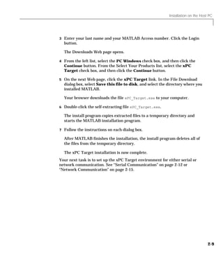 Installation on the Host PC
2-9
3 Enter your last name and your MATLAB Access number. Click the Login
button.
The Downloads Web page opens.
4 From the left list, select the PC Windows check box, and then click the
Continue button. From the Select Your Products list, select the xPC
Target check box, and then click the Continue button.
5 On the next Web page, click the xPC Target link. In the File Download
dialog box, select Save this file to disk, and select the directory where you
installed MATLAB.
Your browser downloads the file xPC_Target.exe to your computer.
6 Double-click the self-extracting file xPC_Target.exe.
The install program copies extracted files to a temporary directory and
starts the MATLAB installation program.
7 Follow the instructions on each dialog box.
After MATLAB finishes the installation, the install program deletes all of
the files from the temporary directory.
The xPC Target installation is now complete.
Your next task is to set up the xPC Target environment for either serial or
network communication. See “Serial Communication” on page 2-12 or
“Network Communication” on page 2-15.
 