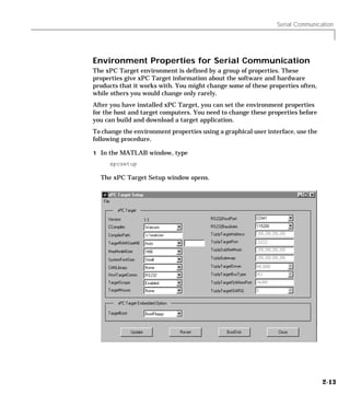 Serial Communication
2-13
Environment Properties for Serial Communication
The xPC Target environment is defined by a group of properties. These
properties give xPC Target information about the software and hardware
products that it works with. You might change some of these properties often,
while others you would change only rarely.
After you have installed xPC Target, you can set the environment properties
for the host and target computers. You need to change these properties before
you can build and download a target application.
To change the environment properties using a graphical user interface, use the
following procedure.
1 In the MATLAB window, type
xpcsetup
The xPC Target Setup window opens.
 