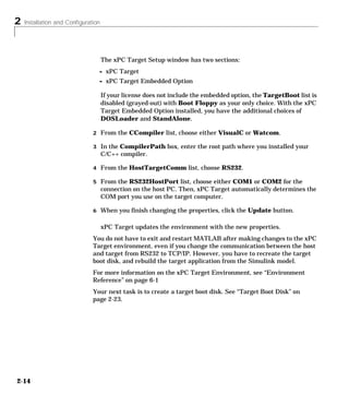 2 Installation and Configuration
2-14
The xPC Target Setup window has two sections:
- xPC Target
- xPC Target Embedded Option
If your license does not include the embedded option, the TargetBoot list is
disabled (grayed-out) with Boot Floppy as your only choice. With the xPC
Target Embedded Option installed, you have the additional choices of
DOSLoader and StandAlone.
2 From the CCompiler list, choose either VisualC or Watcom.
3 In the CompilerPath box, enter the root path where you installed your
C/C++ compiler.
4 From the HostTargetComm list, choose RS232.
5 From the RS232HostPort list, choose either COM1 or COM2 for the
connection on the host PC. Then, xPC Target automatically determines the
COM port you use on the target computer.
6 When you finish changing the properties, click the Update button.
xPC Target updates the environment with the new properties.
You do not have to exit and restart MATLAB after making changes to the xPC
Target environment, even if you change the communication between the host
and target from RS232 to TCP/IP. However, you have to recreate the target
boot disk, and rebuild the target application from the Simulink model.
For more information on the xPC Target Environment, see “Environment
Reference” on page 6-1
Your next task is to create a target boot disk. See “Target Boot Disk” on
page 2-23.
 