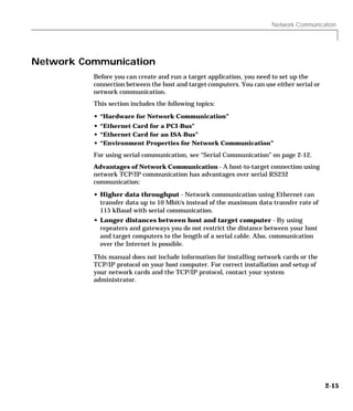 Network Communication
2-15
Network Communication
Before you can create and run a target application, you need to set up the
connection between the host and target computers. You can use either serial or
network communication.
This section includes the following topics:
• “Hardware for Network Communication”
• “Ethernet Card for a PCI-Bus”
• “Ethernet Card for an ISA-Bus”
• “Environment Properties for Network Communication”
For using serial communication, see “Serial Communication” on page 2-12.
Advantages of Network Communication - A host-to-target connection using
network TCP/IP communication has advantages over serial RS232
communication:
• Higher data throughput - Network communication using Ethernet can
transfer data up to 10 Mbit/s instead of the maximum data transfer rate of
115 kBaud with serial communication.
• Longer distances between host and target computer - By using
repeaters and gateways you do not restrict the distance between your host
and target computers to the length of a serial cable. Also, communication
over the Internet is possible.
This manual does not include information for installing network cards or the
TCP/IP protocol on your host computer. For correct installation and setup of
your network cards and the TCP/IP protocol, contact your system
administrator.
 