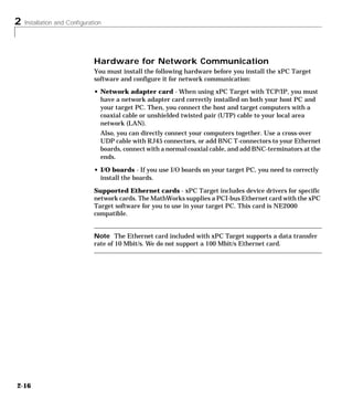 2 Installation and Configuration
2-16
Hardware for Network Communication
You must install the following hardware before you install the xPC Target
software and configure it for network communication:
• Network adapter card - When using xPC Target with TCP/IP, you must
have a network adapter card correctly installed on both your host PC and
your target PC. Then, you connect the host and target computers with a
coaxial cable or unshielded twisted pair (UTP) cable to your local area
network (LAN).
Also, you can directly connect your computers together. Use a cross-over
UDP cable with RJ45 connectors, or add BNC T-connectors to your Ethernet
boards, connect with a normal coaxial cable, and add BNC-terminators at the
ends.
• I/O boards - If you use I/O boards on your target PC, you need to correctly
install the boards.
Supported Ethernet cards - xPC Target includes device drivers for specific
network cards. The MathWorks supplies a PCI-bus Ethernet card with the xPC
Target software for you to use in your target PC. This card is NE2000
compatible.
Note The Ethernet card included with xPC Target supports a data transfer
rate of 10 Mbit/s. We do not support a 100 Mbit/s Ethernet card.
 