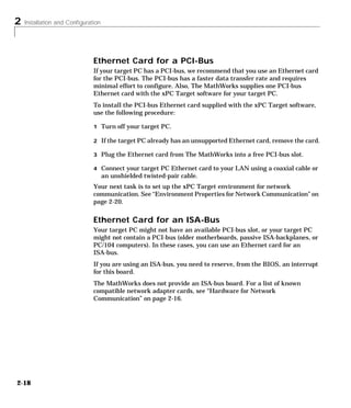 2 Installation and Configuration
2-18
Ethernet Card for a PCI-Bus
If your target PC has a PCI-bus, we recommend that you use an Ethernet card
for the PCI-bus. The PCI-bus has a faster data transfer rate and requires
minimal effort to configure. Also, The MathWorks supplies one PCI-bus
Ethernet card with the xPC Target software for your target PC.
To install the PCI-bus Ethernet card supplied with the xPC Target software,
use the following procedure:
1 Turn off your target PC.
2 If the target PC already has an unsupported Ethernet card, remove the card.
3 Plug the Ethernet card from The MathWorks into a free PCI-bus slot.
4 Connect your target PC Ethernet card to your LAN using a coaxial cable or
an unshielded twisted-pair cable.
Your next task is to set up the xPC Target environment for network
communication. See “Environment Properties for Network Communication” on
page 2-20.
Ethernet Card for an ISA-Bus
Your target PC might not have an available PCI-bus slot, or your target PC
might not contain a PCI-bus (older motherboards, passive ISA-backplanes, or
PC/104 computers). In these cases, you can use an Ethernet card for an
ISA-bus.
If you are using an ISA-bus, you need to reserve, from the BIOS, an interrupt
for this board.
The MathWorks does not provide an ISA-bus board. For a list of known
compatible network adapter cards, see “Hardware for Network
Communication” on page 2-16.
 