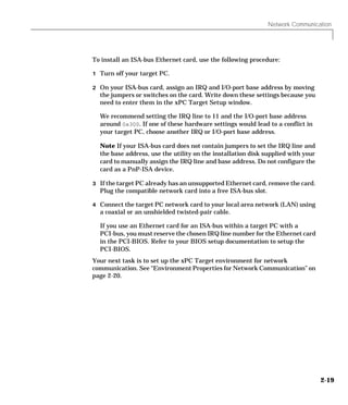 Network Communication
2-19
To install an ISA-bus Ethernet card, use the following procedure:
1 Turn off your target PC.
2 On your ISA-bus card, assign an IRQ and I/O-port base address by moving
the jumpers or switches on the card. Write down these settings because you
need to enter them in the xPC Target Setup window.
We recommend setting the IRQ line to 11 and the I/O-port base address
around 0x300. If one of these hardware settings would lead to a conflict in
your target PC, choose another IRQ or I/O-port base address.
Note If your ISA-bus card does not contain jumpers to set the IRQ line and
the base address, use the utility on the installation disk supplied with your
card to manually assign the IRQ line and base address. Do not configure the
card as a PnP-ISA device.
3 If the target PC already has an unsupported Ethernet card, remove the card.
Plug the compatible network card into a free ISA-bus slot.
4 Connect the target PC network card to your local area network (LAN) using
a coaxial or an unshielded twisted-pair cable.
If you use an Ethernet card for an ISA-bus within a target PC with a
PCI-bus, you must reserve the chosen IRQ line number for the Ethernet card
in the PCI-BIOS. Refer to your BIOS setup documentation to setup the
PCI-BIOS.
Your next task is to set up the xPC Target environment for network
communication. See “Environment Properties for Network Communication” on
page 2-20.
 