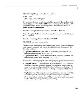 Network Communication
2-21
The xPC Target Setup window has two sections:
- xPC Target
- xPC Target Embedded Option
If your license does not include the embedded option, the TargetBoot list is
disabled (grayed-out) with Boot Floppy as your only choice. With the xPC
Target Embedded Option installed, you have the additional choices of
DOSLoader and StandAlone.
2 From the CCompiler list, choose either VisualC or Watcom.
3 In the CompilerPath box, enter the root path where you installed the your
C/C++ compiler.
4 From the HostTargetComm list, choose TCP/IP.
The TCP/IP text boxes become active.
You must enter the following properties with the correct values according to
your LAN environment. Ask your system administrator for values to the
following settings:
- TcpIpTargetAddress - This is the IP address for your target PC. An
example of an IP address is 192.168.0.1.
- TcpIpSubNetMask - This is the Subnet Mask address of your LAN. An
example of a Subnet Mask address is 255.255.0.0.
You enter the following properties depending on your specific circumstances:
- TcpIpTargetPort - This property is set by default to 22222. This value
should not cause any problems, because this number is higher than the
reserved area (telnet, ftp, ...) and it is only of relevance on the target PC.
If necessary this property value can be changed to any value higher than
20000.
- TcpIpGateway - This property is set by default to 255.255.255.255. This
means that your do not use a gateway to connect to your target PC.
If you communicate with the target PC from within your LAN, you may not
need to define a gateway and change this setting.
 