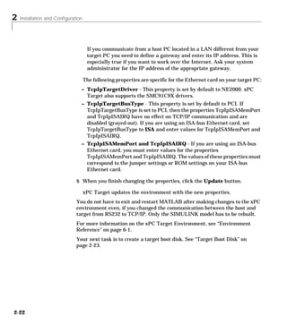 2 Installation and Configuration
2-22
If you communicate from a host PC located in a LAN different from your
target PC you need to define a gateway and enter its IP address. This is
especially true if you want to work over the Internet. Ask your system
administrator for the IP address of the appropriate gateway.
The following properties are specific for the Ethernet card on your target PC:
- TcpIpTargetDriver - This property is set by default to NE2000. xPC
Target also supports the SMC91C9X drivers.
- TcpIpTargetBusType - This property is set by default to PCI. If
TcpIpTargetBusType is set to PCI, then the properties TcpIpISAMemPort
and TcpIpISAIRQ have no effect on TCP/IP communication and are
disabled (grayed out). If you are using an ISA-bus Ethernet card, set
TcpIpTargetBusType to ISA and enter values for TcpIpISAMemPort and
TcpIpISAIRQ.
- TcpIpISAMemPort and TcpIpISAIRQ - If you are using an ISA-bus
Ethernet card, you must enter values for the properties
TcpIpISAMemPort and TcpIpISAIRQ. The values of these properties must
correspond to the jumper settings or ROM settings on your ISA-bus
Ethernet card.
5 When you finish changing the properties, click the Update button.
xPC Target updates the environment with the new properties.
You do not have to exit and restart MATLAB after making changes to the xPC
environment even, if you changed the communication between the host and
target from RS232 to TCP/IP. Only the SIMULINK model has to be rebuilt.
For more information on the xPC Target Environment, see “Environment
Reference” on page 6-1.
Your next task is to create a target boot disk. See “Target Boot Disk” on
page 2-23.
 