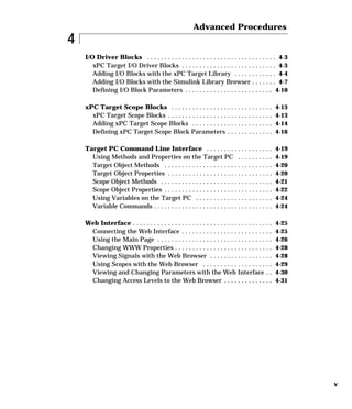 v
4
Advanced Procedures
I/O Driver Blocks . . . . . . . . . . . . . . . . . . . . . . . . . . . . . . . . . . . . . 4-3
xPC Target I/O Driver Blocks . . . . . . . . . . . . . . . . . . . . . . . . . . . 4-3
Adding I/O Blocks with the xPC Target Library . . . . . . . . . . . . 4-4
Adding I/O Blocks with the Simulink Library Browser . . . . . . . 4-7
Defining I/O Block Parameters . . . . . . . . . . . . . . . . . . . . . . . . . 4-10
xPC Target Scope Blocks . . . . . . . . . . . . . . . . . . . . . . . . . . . . . 4-13
xPC Target Scope Blocks . . . . . . . . . . . . . . . . . . . . . . . . . . . . . . 4-13
Adding xPC Target Scope Blocks . . . . . . . . . . . . . . . . . . . . . . . 4-14
Defining xPC Target Scope Block Parameters . . . . . . . . . . . . . 4-16
Target PC Command Line Interface . . . . . . . . . . . . . . . . . . . 4-19
Using Methods and Properties on the Target PC . . . . . . . . . . 4-19
Target Object Methods . . . . . . . . . . . . . . . . . . . . . . . . . . . . . . . 4-20
Target Object Properties . . . . . . . . . . . . . . . . . . . . . . . . . . . . . . 4-20
Scope Object Methods . . . . . . . . . . . . . . . . . . . . . . . . . . . . . . . . 4-21
Scope Object Properties . . . . . . . . . . . . . . . . . . . . . . . . . . . . . . . 4-22
Using Variables on the Target PC . . . . . . . . . . . . . . . . . . . . . . 4-24
Variable Commands . . . . . . . . . . . . . . . . . . . . . . . . . . . . . . . . . . 4-24
Web Interface . . . . . . . . . . . . . . . . . . . . . . . . . . . . . . . . . . . . . . . . 4-25
Connecting the Web Interface . . . . . . . . . . . . . . . . . . . . . . . . . . 4-25
Using the Main Page . . . . . . . . . . . . . . . . . . . . . . . . . . . . . . . . . 4-26
Changing WWW Properties . . . . . . . . . . . . . . . . . . . . . . . . . . . . 4-28
Viewing Signals with the Web Browser . . . . . . . . . . . . . . . . . . 4-28
Using Scopes with the Web Browser . . . . . . . . . . . . . . . . . . . . 4-29
Viewing and Changing Parameters with the Web Interface . . 4-30
Changing Access Levels to the Web Browser . . . . . . . . . . . . . . 4-31
 
