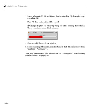 2 Installation and Configuration
2-24
3 Insert a formatted 3 1/2 inch floppy disk into the host PC disk drive, and
then click OK.
Note All data on the disk will be erased.
xPC Target displays the following dialog box while creating the boot disk.
The process takes about 1 to 2 minutes.
4 Close the xPC Target Setup window.
5 Remove the target boot disk from the host PC disk drive and insert it into
your target PC disk drive.
Your next task is to test your installation. See “Testing and Troubleshooting
the Installation” on page 2-26.
 