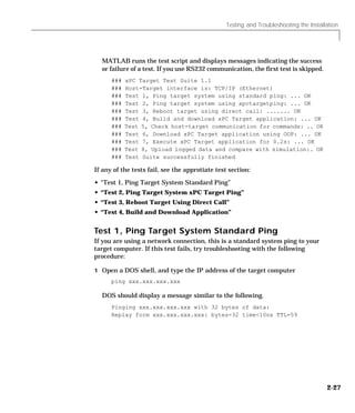 Testing and Troubleshooting the Installation
2-27
MATLAB runs the test script and displays messages indicating the success
or failure of a test. If you use RS232 communication, the first test is skipped.
### xPC Target Test Suite 1.1
### Host-Target interface is: TCP/IP (Ethernet)
### Test 1, Ping target system using standard ping: ... OK
### Test 2, Ping target system using xpctargetping: ... OK
### Test 3, Reboot target using direct call: ....... OK
### Test 4, Build and download xPC Target application: ... OK
### Test 5, Check host-target communication for commands: .. OK
### Test 6, Download xPC Target application using OOP: ... OK
### Test 7, Execute xPC Target application for 0.2s: ... OK
### Test 8, Upload logged data and compare with simulation:. OK
### Test Suite successfully finished
If any of the tests fail, see the approtiate test section:
• “Test 1, Ping Target System Standard Ping”
• “Test 2, Ping Target System xPC Target Ping”
• “Test 3, Reboot Target Using Direct Call”
• “Test 4, Build and Download Application”
Test 1, Ping Target System Standard Ping
If you are using a network connection, this is a standard system ping to your
target computer. If this test fails, try troubleshooting with the following
procedure:
1 Open a DOS shell, and type the IP address of the target computer
ping xxx.xxx.xxx.xxx
DOS should display a message similar to the following.
Pinging xxx.xxx.xxx.xxx with 32 bytes of data:
Replay form xxx.xxx.xxx.xxx: bytes-32 time<10nx TTL=59
 
