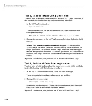 2 Installation and Configuration
2-30
Test 3, Reboot Target Using Direct Call
This test tries to boot your target computer using an xPC Target command. If
this test fails, try troubleshooting with the following procedure.
1 In the MATLAB window, type
xpctest noreboot
This command reruns the test without using the reboot command and
displays the message
### Test 3, Reboot target using direct call: ... SKIPPED
2 Observe the messages in the MATLAB command window during the build
process.
Reboot fails, but build okay when reboot skipped - If the command
xpctest skips the reboot command, and successfully builds and loads the
target application, the problem is some target hardware does not support
the xPC Target reboot command. In this case, you cannot use this command
to reboot your target computer. You need to reboot using a hardware reset
button.
If you still cannot solve your problem, see “If You Still Need More Help”.
Test 4, Build and Download Application
This test tries to build and download the model xpcosc.mdl. If this test fails,
try troubleshooting with the following procedure:
1 In the MATLAB command window, check the error messages.
These messages help you locate where there is a problem.
2 If you get the error message
xPC Target loader not ready
Reboot your target computer. This error message is sometimes displayed
even if the target screen shows the loader is ready.
If you still cannot solve your problem, see “If You Still Need More Help”.
 