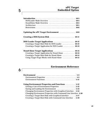 vi
5
xPC Target
Embedded Option
Introduction . . . . . . . . . . . . . . . . . . . . . . . . . . . . . . . . . . . . . . . . . 10-3
DOSLoader Mode Overview . . . . . . . . . . . . . . . . . . . . . . . . . . . 10-4
StandAlone Mode Overview . . . . . . . . . . . . . . . . . . . . . . . . . . . 10-4
Architecture . . . . . . . . . . . . . . . . . . . . . . . . . . . . . . . . . . . . . . . . 10-5
Restrictions . . . . . . . . . . . . . . . . . . . . . . . . . . . . . . . . . . . . . . . . . 10-6
Updating the xPC Target Environment . . . . . . . . . . . . . . . . 10-8
Creating a DOS System Disk . . . . . . . . . . . . . . . . . . . . . . . . . 10-11
DOS Loader Target Applications . . . . . . . . . . . . . . . . . . . . . 10-12
Creating a Target Boot Disk for DOS Loader . . . . . . . . . . . . 10-12
Creating a Target Application for DOS Loader . . . . . . . . . . . 10-13
Stand-Alone Target Applications . . . . . . . . . . . . . . . . . . . . . 10-14
Creating a Target Application for Stand-Alone . . . . . . . . . . . 10-14
Creating a Target Boot Disk for Stand-Alone . . . . . . . . . . . . 10-15
Using Target Scope Blocks with Stand-Alone . . . . . . . . . . . . 10-15
6
Environment Reference
Environment . . . . . . . . . . . . . . . . . . . . . . . . . . . . . . . . . . . . . . . . . 5-3
Environment Properties . . . . . . . . . . . . . . . . . . . . . . . . . . . . . . . 5-3
Environment Functions . . . . . . . . . . . . . . . . . . . . . . . . . . . . . . . 5-11
Using Environment Properties and Functions . . . . . . . . . . 5-12
Getting a List of Environment Properties . . . . . . . . . . . . . . . . 5-12
Saving and Loading the Environment . . . . . . . . . . . . . . . . . . . 5-13
Changing Environment Properties with Graphical Interface . 5-14
Changing Environment Properties with Command Line Interface 5-16
Creating a Target Boot Disk with Graphical Interface . . . . . . 5-17
Creating a Target Boot Disk with Command Line Interface . 5-19
 