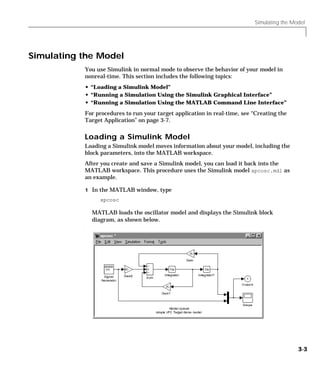 Simulating the Model
3-3
Simulating the Model
You use Simulink in normal mode to observe the behavior of your model in
nonreal-time. This section includes the following topics:
• “Loading a Simulink Model”
• “Running a Simulation Using the Simulink Graphical Interface”
• “Running a Simulation Using the MATLAB Command Line Interface”
For procedures to run your target application in real-time, see “Creating the
Target Application” on page 3-7.
Loading a Simulink Model
Loading a Simulink model moves information about your model, including the
block parameters, into the MATLAB workspace.
After you create and save a Simulink model, you can load it back into the
MATLAB workspace. This procedure uses the Simulink model xpcosc.mdl as
an example.
1 In the MATLAB window, type
xpcosc
MATLAB loads the oscillator model and displays the Simulink block
diagram, as shown below.
.
 