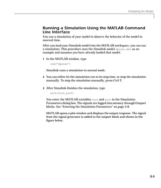 Simulating the Model
3-5
Running a Simulation Using the MATLAB Command
Line Interface
You run a simulation of your model to observe the behavior of the model in
nonreal-time.
After you load your Simulink model into the MATLAB workspace, you can run
a simulation. This procedure uses the Simulink model xpcosc.mdl as an
example and assumes you have already loaded that model.
1 In the MATLAB window, type
sim(’xpcosc’)
Simulink runs a simulation in normal mode.
2 You can either let the simulation run to its stop time, or stop the simulation
manually. To stop the simulation manually, press Ctrl-T.
3 After Simulink finishes the simulation, type
plot(tout,yout)
You enter the MATLAB variables tout and yout in the Simulation
Parameters dialog box. The signals are logged into memory through Outport
blocks. See “Entering the Simulation Parameters” on page 3-8.
MATLAB opens a plot window and displays the output response. The signal
from the signal generator is added to the outport block and shown in the
figure below.
 