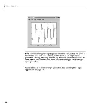 3 Basic Procedures
3-6
Note When running your target application in real-time, data is not saved to
the variable tout and yout. Instead, data is saved to the target object
properties TimeLog, StateLog, and OutLog. However, you must still select the
Time, States, and Output check boxes for data to be logged into the target
object properties.
Your next task is to create a target application. See “Creating the Target
Application” on page 3-7.
 