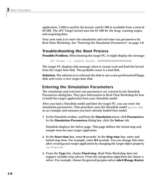 3 Basic Procedures
3-8
application, 3 MB is used by the kernel, and 61 MB is available from a total of
64 MB. The xPC Target kernel uses the 61 MB for the heap, running scopes,
and acquiring data.
Your next task is to enter the simulation and real-time run parameters for
Real-Time Workshop. See “Entering the Simulation Parameters” on page 3-8
Troubleshooting the Boot Process
Possible Problem. When booting the target PC, it might display the message:
xPC Target 1.1 loading kernel..@@@@@@@@@@@@@@@@@@@@@@
The target PC displays this message when it cannot read and load the kernel
from the target boot disk. The probable cause is a bad disk.
Solution. The solution is to reformat the disk or use a new preformatted floppy
disk and create a new target boot disk.
Entering the Simulation Parameters
The simulation and real-time run parameters are entered in the Simulink
Parameters dialog box. They give information to Real-Time Workshop for how
to build the target application from your Simulink model.
After you load a Simulink model and boot the target PC, you can enter the
simulation parameters. This procedure uses the Simulink model xpcosc.mdl
as an example and assumes you have already loaded that model.
1 In the Simulink window, and from the Simulation menu, click Parameters.
In the Simulation Parameters dialog box, click the Solver tab.
Simulink displays the Solver page. This page defines the initial stop and
sample time for your target applcation.
2 In the Start time box, enter 0 seconds. In the Stop time box, enter and
initial stop time. For example, enter 0.2 seconds. You can change this time
after creating your target application by changing the target object property
tg.Stoptime.
3 From the Type list, choose Fixed-step. Real-Time Workshop does not
support variable step solvers. From the integration algorithm list choose a
solver. For example, choose the general purpose solver ode4 (Runge-Kutta).
 