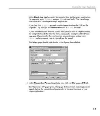 Creating the Target Application
3-9
In the Fixed step size box, enter the sample time for the target application.
For example, enter 0.00025 seconds (250 microseconds). You can change
this value after creating the target application.
If you find that 0.000250 seconds results in overloading the CPU on the
target PC, try a larger Fixed step size such as 0.002 seconds.
If your model contains discrete states, which would lead to a hybrid model,
the sample times of the discrete states can only be multiples of the Fixed
step size. If your model does not contain any continuous states, enter
’auto’, and the sample time is taken from the model.
The Solver page should look similar to the figure shown below.
4 In the Simulation Parameters dialog box, click the Workspace I/O tab.
The Workspace I/O page opens. This page defines which model signals are
logged during the simulation of your model or the real-time run of your
target application.
 