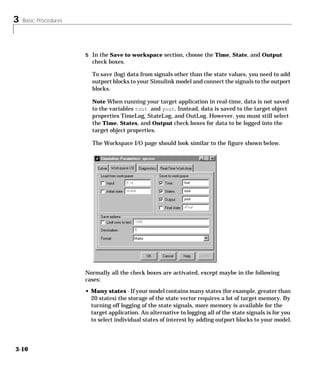 3 Basic Procedures
3-10
5 In the Save to workspace section, choose the Time, State, and Output
check boxes.
To save (log) data from signals other than the state values, you need to add
outport blocks to your Simulink model and connect the signals to the outport
blocks.
Note When running your target application in real-time, data is not saved
to the variables tout and yout. Instead, data is saved to the target object
properties TimeLog, StateLog, and OutLog. However, you must still select
the Time, States, and Output check boxes for data to be logged into the
target object properties.
The Workspace I/O page should look similar to the figure shown below.
Normally all the check boxes are activated, except maybe in the following
cases:
• Many states - If your model contains many states (for example, greater than
20 states) the storage of the state vector requires a lot of target memory. By
turning off logging of the state signals, more memory is available for the
target application. An alternative to logging all of the state signals is for you
to select individual states of interest by adding outport blocks to your model.
 