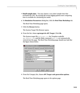 Creating the Target Application
3-11
• Small sample time - You may choose a very short sample time that
overloads the CPU. By turning off certain logging options more computing
time is available for calculating the model.
6 In Simulation Parameters dialog box, click the Real-Time Workshop tab.
The Real-Time Workshop page opens.
7 Click the Browse button.
The System Target File Browser opens.
8 From the list, choose xpctarget.tlc xPC Target. Click Ok.
The System target file xpctarget.tlc, the Template makefile
xpc_default_tmf, and the Make command make_rtw are automatically
entered into the page. The Real-Time Workshop page should now look like
the figure shown below.
9 From the Category list, choose xPC Target code generation options.
The Real-Time Workshop page opens to the options page.
 