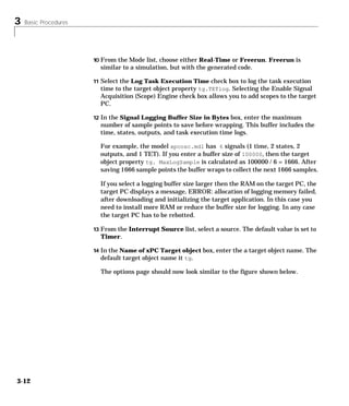 3 Basic Procedures
3-12
10 From the Mode list, choose either Real-Time or Freerun. Freerun is
similar to a simulation, but with the generated code.
11 Select the Log Task Execution Time check box to log the task execution
time to the target object property tg.TETlog. Selecting the Enable Signal
Acquisition (Scope) Engine check box allows you to add scopes to the target
PC.
12 In the Signal Logging Buffer Size in Bytes box, enter the maximum
number of sample points to save before wrapping. This buffer includes the
time, states, outputs, and task execution time logs.
For example, the model xpcosc.mdl has 6 signals (1 time, 2 states, 2
outputs, and 1 TET). If you enter a buffer size of 100000, then the target
object property tg. MaxLogSample is calculated as 100000 / 6 = 1666. After
saving 1666 sample points the buffer wraps to collect the next 1666 samples.
If you select a logging buffer size larger then the RAM on the target PC, the
target PC displays a message, ERROR: allocation of logging memory failed,
after downloading and initializing the target application. In this case you
need to install more RAM or reduce the buffer size for logging. In any case
the target PC has to be rebotted.
13 From the Interrupt Source list, select a source. The default value is set to
Timer.
14 In the Name of xPC Target object box, enter the a target object name. The
default target object name it tg.
The options page should now look similar to the figure shown below.
 