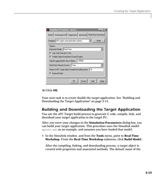 Creating the Target Application
3-13
15 Click OK.
Your next task is to create (build) the target application. See “Building and
Downloading the Target Application” on page 3-13.
Building and Downloading the Target Application
You use the xPC Target build process to generate C code, compile, link, and
download your target application to the target PC.
After you enter your changes in the Simulation Parameters dialog box, you
can build your target application. This procedure uses the Simulink model
xpcosc.mdl as an example, and assumes you have loaded that model.
1 In the Simulink window, and from the Tools menu, point to Real-Time
Workshop. From the Real-Time Workshop submenu, click Build Model.
After the compiling, linking, and downloading process, a target object is
created with properties and associated methods. The default name of the
 