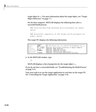 3 Basic Procedures
3-14
target object is tg. For more information about the target object, see “Target
Object Reference” on page 7-1.
On the host computer, MATLAB displays the following lines after a
successful build process.
### Starting Real-Time Workshop build procedure for model:
xpcosc
. . .
### Successful completion of xPC Target build procedure for
model: xpcosc
The target PC displays the following information.
2 In the MATLAB window, type
tg
MATLAB displays a list of properties for the target object tg.
If you do not have a successful build, see “Troubleshooting the Build Process”
on page 3-15.
Your next task is to run the target application in real-time on the target PC.
See “Controlling the Target Application” on page 3-16.
 