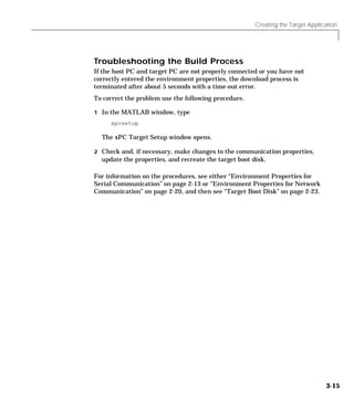 Creating the Target Application
3-15
Troubleshooting the Build Process
If the host PC and target PC are not properly connected or you have not
correctly entered the environment properties, the download process is
terminated after about 5 seconds with a time-out error.
To correct the problem use the following procedure.
1 In the MATLAB window, type
xpcsetup
The xPC Target Setup window opens.
2 Check and, if necessary, make changes to the communication properties,
update the properties, and recreate the target boot disk.
For information on the procedures, see either “Environment Properties for
Serial Communication” on page 2-13 or “Environment Properties for Network
Communication” on page 2-20, and then see “Target Boot Disk” on page 2-23.
 