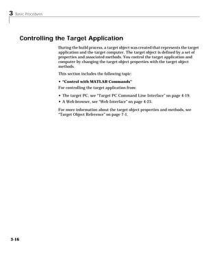 3 Basic Procedures
3-16
Controlling the Target Application
During the build process, a target object was created that represents the target
application and the target computer. The target object is defined by a set of
properties and associated methods. You control the target application and
computer by changing the target object properties with the target object
methods.
This section includes the following topic:
• “Control with MATLAB Commands”
For controlling the target application from:
• The target PC, see “Target PC Command Line Interface” on page 4-19.
• A Web browser, see “Web Interface” on page 4-25.
For more information about the target object properties and methods, see
“Target Object Reference” on page 7-1.
 
