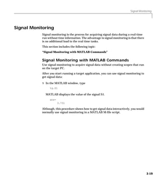 Signal Monitoring
3-19
Signal Monitoring
Signal monitoring is the process for acquiring signal data during a real-time
run without time information. The advantage to signal monitoring is that there
is no additional load to the real time tasks.
This section includes the following topic:
“Signal Monitoring with MATLAB Commands”
Signal Monitoring with MATLAB Commands
Use signal monitoring to acquire signal data without creating scopes that run
on the target PC.
After you start running a target application, you can use signal monitoring to
get signal data:
1 In the MATLAB window, type
tg.S1
MATLAB displays the value of the signal S1.
ans=
3.731
Although, this procedure shows how to get signal data interactively, you would
normally use signal monitoring in a MATLAB M-file script.
 