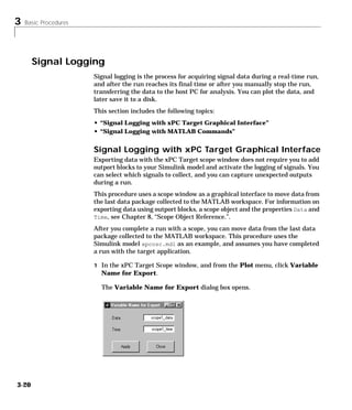 3 Basic Procedures
3-20
Signal Logging
Signal logging is the process for acquiring signal data during a real-time run,
and after the run reaches its final time or after you manually stop the run,
transferring the data to the host PC for analysis. You can plot the data, and
later save it to a disk.
This section includes the following topics:
• “Signal Logging with xPC Target Graphical Interface”
• “Signal Logging with MATLAB Commands”
Signal Logging with xPC Target Graphical Interface
Exporting data with the xPC Target scope window does not require you to add
outport blocks to your Simulink model and activate the logging of signals. You
can select which signals to collect, and you can capture unexpected outputs
during a run.
This procedure uses a scope window as a graphical interface to move data from
the last data package collected to the MATLAB workspace. For information on
exporting data using outport blocks, a scope object and the properties Data and
Time, see Chapter 8, “Scope Object Reference.”.
After you complete a run with a scope, you can move data from the last data
package collected to the MATLAB workspace. This procedure uses the
Simulink model xpcosc.mdl as an example, and assumes you have completed
a run with the target application.
1 In the xPC Target Scope window, and from the Plot menu, click Variable
Name for Export.
The Variable Name for Export dialog box opens.
 