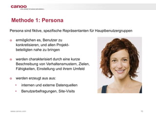 Methode 1: Persona
Persona sind fiktive, spezifische Repräsentanten für Hauptbenutzergruppen

๏   ermöglichen es, Benutzer zu
    konkretisieren, und allen Projekt-
    beteiligten nahe zu bringen

๏   werden charakterisiert durch eine kurze
    Beschreibung von Verhaltensmustern, Zielen,
    Fähigkeiten, Einstellung und ihrem Umfeld

๏   werden erzeugt aus aus:
    •    internen und externe Datenquellen
    •    Benutzerbefragungen, Site-Visits




www.canoo.com                                                               10
 