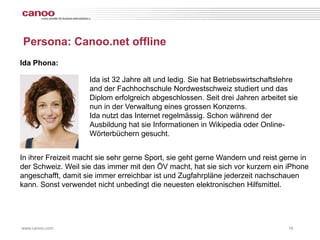 Persona: Canoo.net offline
Ida Phona:

                    Ida ist 32 Jahre alt und ledig. Sie hat Betriebswirtschaftslehre
                    and der Fachhochschule Nordwestschweiz studiert und das
                    Diplom erfolgreich abgeschlossen. Seit drei Jahren arbeitet sie
                    nun in der Verwaltung eines grossen Konzerns.
                    Ida nutzt das Internet regelmässig. Schon während der
                    Ausbildung hat sie Informationen in Wikipedia oder Online-
                    Wörterbüchern gesucht.


In ihrer Freizeit macht sie sehr gerne Sport, sie geht gerne Wandern und reist gerne in
der Schweiz. Weil sie das immer mit den ÖV macht, hat sie sich vor kurzem ein iPhone
angeschafft, damit sie immer erreichbar ist und Zugfahrpläne jederzeit nachschauen
kann. Sonst verwendet nicht unbedingt die neuesten elektronischen Hilfsmittel.




www.canoo.com                                                                    16
 