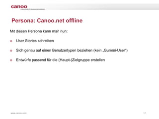 Persona: Canoo.net offline
Mit diesen Persona kann man nun:

๏   User Stories schreiben

๏   Sich genau auf einen Benutzertypen beziehen (kein „Gummi-User“)

๏   Entwürfe passend für die (Haupt-)Zielgruppe erstellen




www.canoo.com                                                         17
 